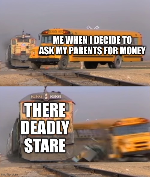 Money |  ME WHEN I DECIDE TO ASK MY PARENTS FOR MONEY; THERE DEADLY STARE | image tagged in a train hitting a school bus | made w/ Imgflip meme maker