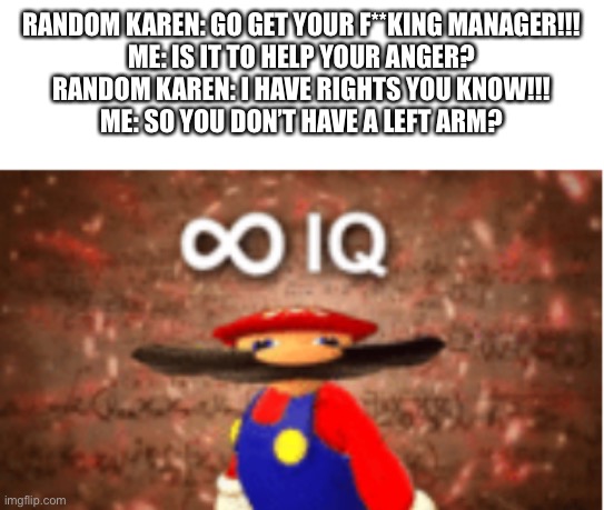 I’m smart | RANDOM KAREN: GO GET YOUR F**KING MANAGER!!!
ME: IS IT TO HELP YOUR ANGER?
RANDOM KAREN: I HAVE RIGHTS YOU KNOW!!!
ME: SO YOU DON’T HAVE A LEFT ARM? | image tagged in infinite iq,karen | made w/ Imgflip meme maker