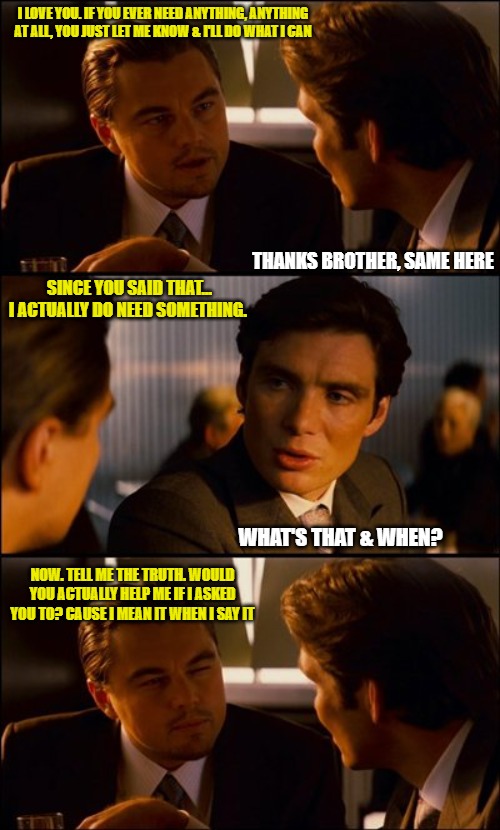 lies | I LOVE YOU. IF YOU EVER NEED ANYTHING, ANYTHING AT ALL, YOU JUST LET ME KNOW & I'LL DO WHAT I CAN; THANKS BROTHER, SAME HERE; SINCE YOU SAID THAT... I ACTUALLY DO NEED SOMETHING. WHAT'S THAT & WHEN? NOW. TELL ME THE TRUTH. WOULD YOU ACTUALLY HELP ME IF I ASKED YOU TO? CAUSE I MEAN IT WHEN I SAY IT | image tagged in conversation,liars,fake friends,memes,truth | made w/ Imgflip meme maker