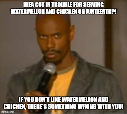 Ikea in Trouble | IKEA GOT IN TROUBLE FOR SERVING WATERMELLON AND CHICKEN ON JUNTEENTH?! IF YOU DON'T LIKE WATERMELLON AND CHICKEN, THERE'S SOMETHING WRONG WITH YOU! | image tagged in dave chappelle what | made w/ Imgflip meme maker