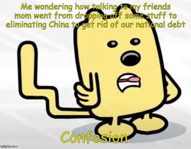 It was just three bags of stuff he has left at our house over the years and just to tell him if he is wondering what that is doi | Me wondering how talking to my friends mom went from dropping off some stuff to eliminating China to get rid of our national debt | image tagged in wubbzy confosion | made w/ Imgflip meme maker
