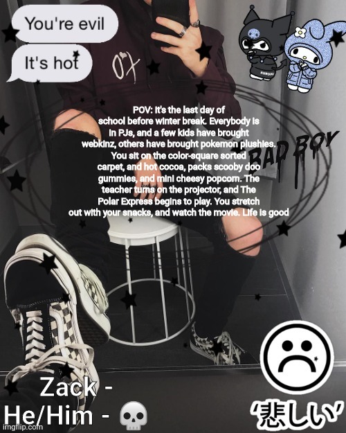 Zack | POV: it's the last day of school before winter break. Everybody is in PJs, and a few kids have brought webkinz, others have brought pokemon plushies. You sit on the color-square sorted carpet, and hot cocoa, packs scooby doo gummies, and mini cheesy popcorn. The teacher turns on the projector, and The Polar Express begins to play. You stretch out with your snacks, and watch the movie. Life is good | image tagged in zack | made w/ Imgflip meme maker