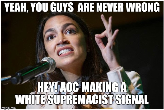 AOC OK Hand Gesture | YEAH, YOU GUYS  ARE NEVER WRONG HEY! AOC MAKING A WHITE SUPREMACIST SIGNAL | image tagged in aoc ok hand gesture | made w/ Imgflip meme maker