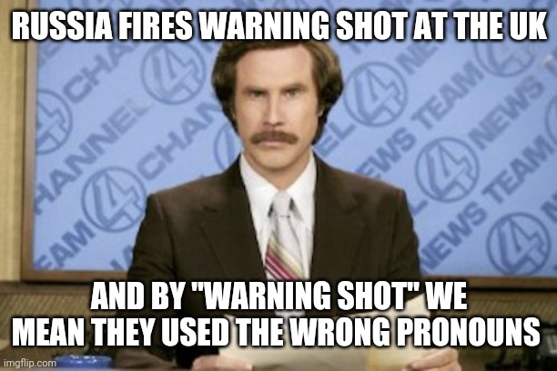 Ron Burgundy | RUSSIA FIRES WARNING SHOT AT THE UK; AND BY "WARNING SHOT" WE MEAN THEY USED THE WRONG PRONOUNS | image tagged in memes,ron burgundy | made w/ Imgflip meme maker