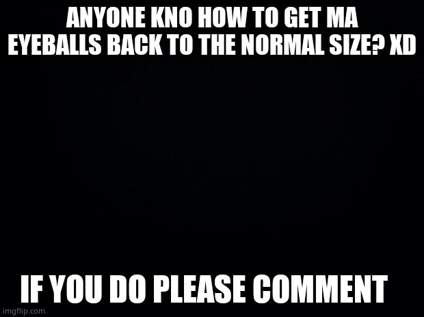 Black background | ANYONE KNO HOW TO GET MA EYEBALLS BACK TO THE NORMAL SIZE? XD; IF YOU DO PLEASE COMMENT | image tagged in black background | made w/ Imgflip meme maker