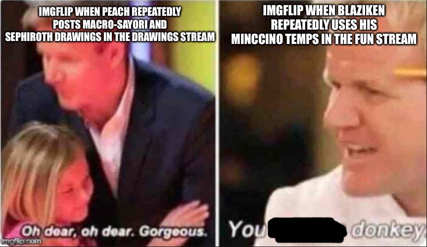 I said I would stop talking about Blaziken but I just realized something | IMGFLIP WHEN BLAZIKEN REPEATEDLY USES HIS MINCCINO TEMPS IN THE FUN STREAM; IMGFLIP WHEN PEACH REPEATEDLY POSTS MACRO-SAYORI AND SEPHIROTH DRAWINGS IN THE DRAWINGS STREAM | image tagged in oh dear oh dear gorgeous | made w/ Imgflip meme maker
