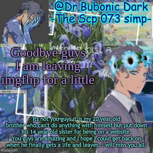 I'm so sorry guys | Goodbye guys I am leaving imgflip for a little; Its not you guys it is my 20 year old brother who can't do anything with himself but put down his 14 year old sister for being on a website. You guys are amazing and I hope I could get back on when he finally gets a life and leaves. I will miss you all. | image tagged in bubonics scp 073 temp yeyeye | made w/ Imgflip meme maker