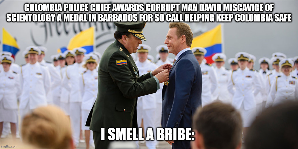 Scientology leader Awarded a medal by a corrupt Colombia official in Barbados | COLOMBIA POLICE CHIEF AWARDS CORRUPT MAN DAVID MISCAVIGE OF SCIENTOLOGY A MEDAL IN BARBADOS FOR SO CALL HELPING KEEP COLOMBIA SAFE; I SMELL A BRIBE: | image tagged in barbados,colombia,david miscavige,scientology,government corruption,police chief | made w/ Imgflip meme maker