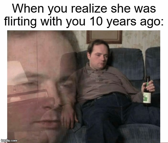 10 years too late | When you realize she was flirting with you 10 years ago: | image tagged in when you realize,flirting,drunk,couch,depressed,memes | made w/ Imgflip meme maker