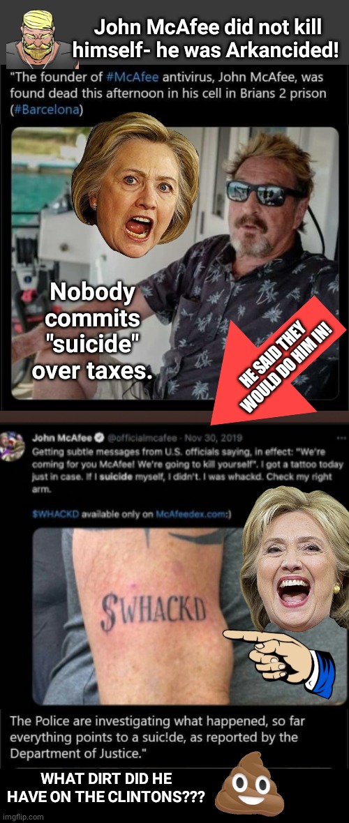 John McAfee did not kill himself | John McAfee did not kill himself- he was Arkancided! Nobody commits "suicide" over taxes. HE SAID THEY WOULD DO HIM IN! WHAT DIRT DID HE HAVE ON THE CLINTONS??? | image tagged in blank no watermark | made w/ Imgflip meme maker