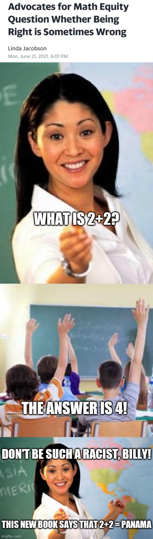 So the Left is all for holding back black people I guess. They think they're not capable. | WHAT IS 2+2? THE ANSWER IS 4! DON'T BE SUCH A RACIST, BILLY! THIS NEW BOOK SAYS THAT 2+2 = PANAMA | image tagged in unhelpful teacher,classroom,memes,unhelpful high school teacher,racism,math | made w/ Imgflip meme maker