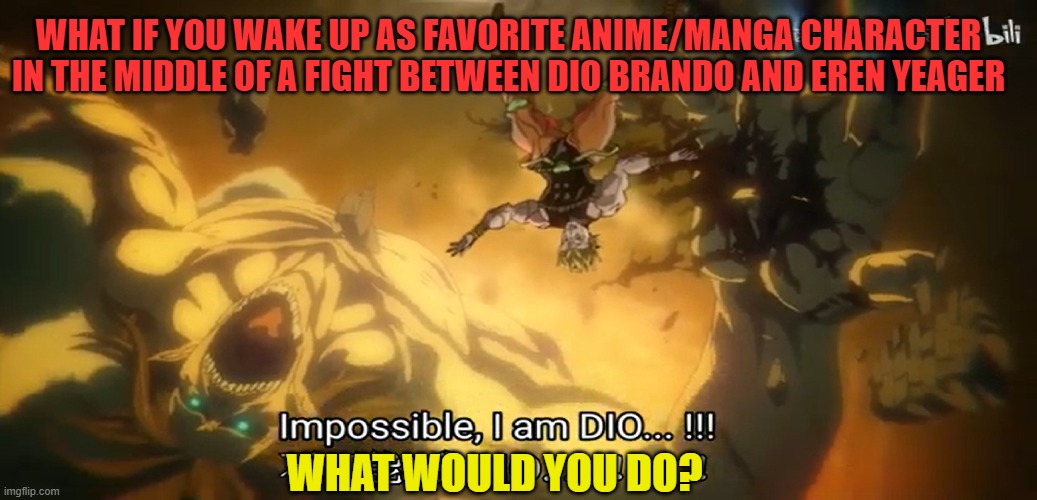 What if you as Anime character saw Eren vs Dio | WHAT IF YOU WAKE UP AS FAVORITE ANIME/MANGA CHARACTER IN THE MIDDLE OF A FIGHT BETWEEN DIO BRANDO AND EREN YEAGER; WHAT WOULD YOU DO? | image tagged in jojo's bizarre adventure | made w/ Imgflip meme maker