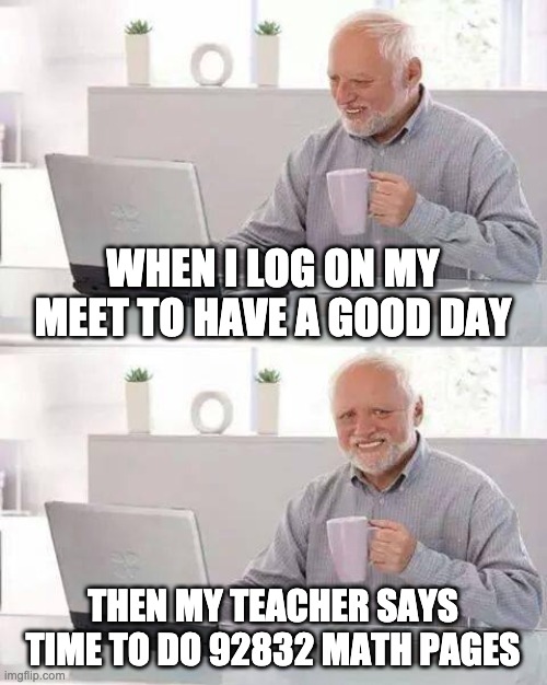 lol i get this | WHEN I LOG ON MY MEET TO HAVE A GOOD DAY; THEN MY TEACHER SAYS TIME TO DO 92832 MATH PAGES | image tagged in memes,hide the pain harold | made w/ Imgflip meme maker