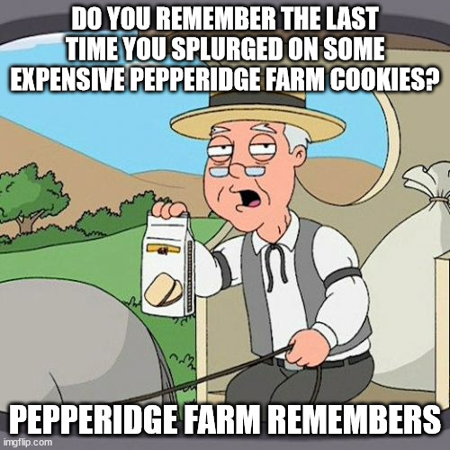 That stuff is good but not exactly as cheap as some chips ahoy! Gotta make it a once in a while treat! | DO YOU REMEMBER THE LAST TIME YOU SPLURGED ON SOME EXPENSIVE PEPPERIDGE FARM COOKIES? PEPPERIDGE FARM REMEMBERS | image tagged in memes,pepperidge farm remembers,funny,cookies,money,irony | made w/ Imgflip meme maker
