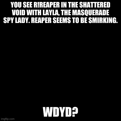 Blank black  template | YOU SEE R!REAPER IN THE SHATTERED VOID WITH LAYLA, THE MASQUERADE SPY LADY. REAPER SEEMS TO BE SMIRKING. WDYD? | image tagged in blank black template | made w/ Imgflip meme maker
