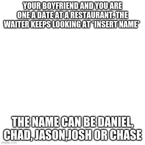 Blank Transparent Square Meme | YOUR BOYFRIEND AND YOU ARE ONE A DATE AT A RESTAURANT. THE WAITER KEEPS LOOKING AT *INSERT NAME*; THE NAME CAN BE DANIEL, CHAD, JASON,JOSH OR CHASE | image tagged in memes,blank transparent square | made w/ Imgflip meme maker