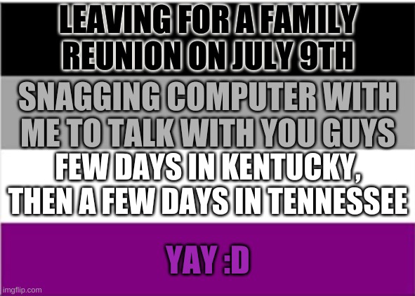 10 days not in V.A | LEAVING FOR A FAMILY REUNION ON JULY 9TH; SNAGGING COMPUTER WITH ME TO TALK WITH YOU GUYS; FEW DAYS IN KENTUCKY, THEN A FEW DAYS IN TENNESSEE; YAY :D | image tagged in asexual flag | made w/ Imgflip meme maker