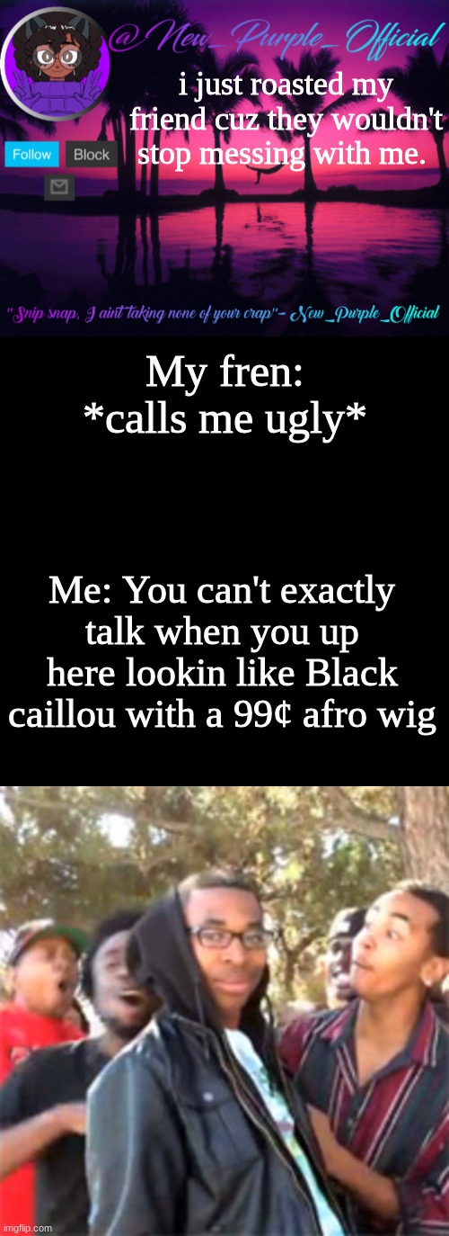 HAHAHAAAAA GET REKT | i just roasted my friend cuz they wouldn't stop messing with me. My fren: *calls me ugly*; Me: You can't exactly talk when you up here lookin like Black caillou with a 99¢ afro wig | image tagged in purple's announcement temp 3,memes,blank transparent square,black boy roast | made w/ Imgflip meme maker