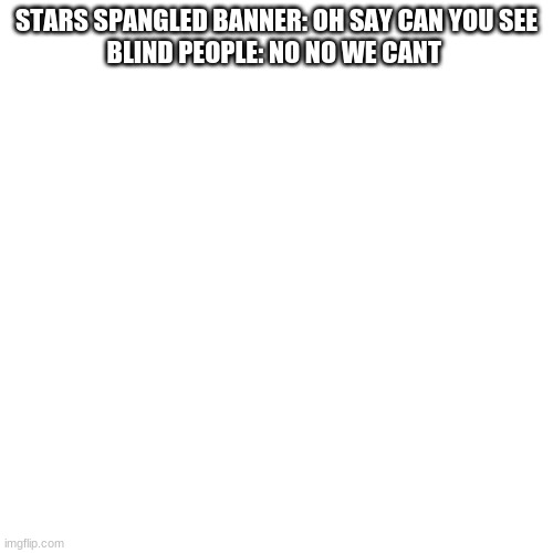 some stupid joke i though of a days ago | STARS SPANGLED BANNER: OH SAY CAN YOU SEE

BLIND PEOPLE: NO NO WE CANT | image tagged in memes,blank transparent square | made w/ Imgflip meme maker