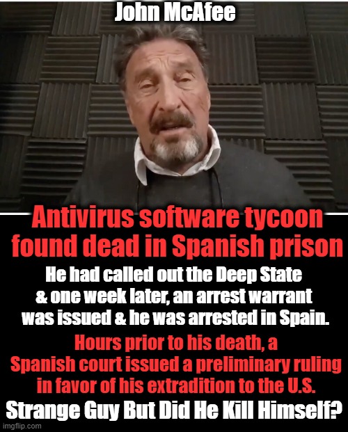 A Sad End For a Strange Man | John McAfee; Antivirus software tycoon
found dead in Spanish prison; He had called out the Deep State 
& one week later, an arrest warrant 
was issued & he was arrested in Spain. Hours prior to his death, a Spanish court issued a preliminary ruling in favor of his extradition to the U.S. Strange Guy But Did He Kill Himself? | image tagged in politics,death,mystery | made w/ Imgflip meme maker
