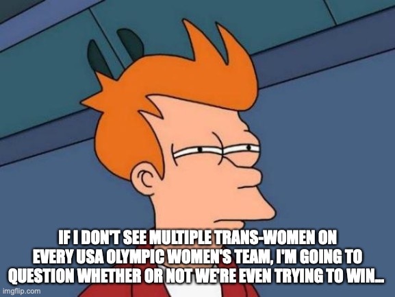 Futurama Fry | IF I DON'T SEE MULTIPLE TRANS-WOMEN ON EVERY USA OLYMPIC WOMEN'S TEAM, I'M GOING TO QUESTION WHETHER OR NOT WE'RE EVEN TRYING TO WIN... | image tagged in memes,futurama fry | made w/ Imgflip meme maker