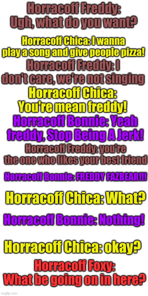 Part 1 | Horracoff Freddy: Ugh, what do you want? Horracoff Chica: I wanna play a song and give people pizza! Horracoff Freddy: I don't care, we're not singing; Horracoff Chica: You're mean freddy! Horracoff Bonnie: Yeah freddy, Stop Being A Jerk! Horracoff Freddy: you're the one who likes your best friend; Horracoff Bonnie: FREDDY FAZBEAR!!! Horracoff Chica: What? Horracoff Bonnie: Nothing! Horracoff Chica: okay? Horracoff Foxy: What be going on in here? | image tagged in blank white template | made w/ Imgflip meme maker