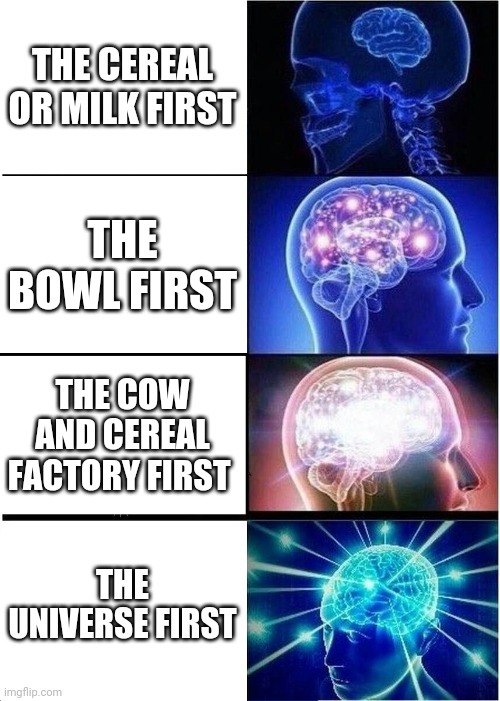 ... | THE CEREAL OR MILK FIRST; THE BOWL FIRST; THE COW AND CEREAL FACTORY FIRST; THE UNIVERSE FIRST | image tagged in memes,expanding brain | made w/ Imgflip meme maker