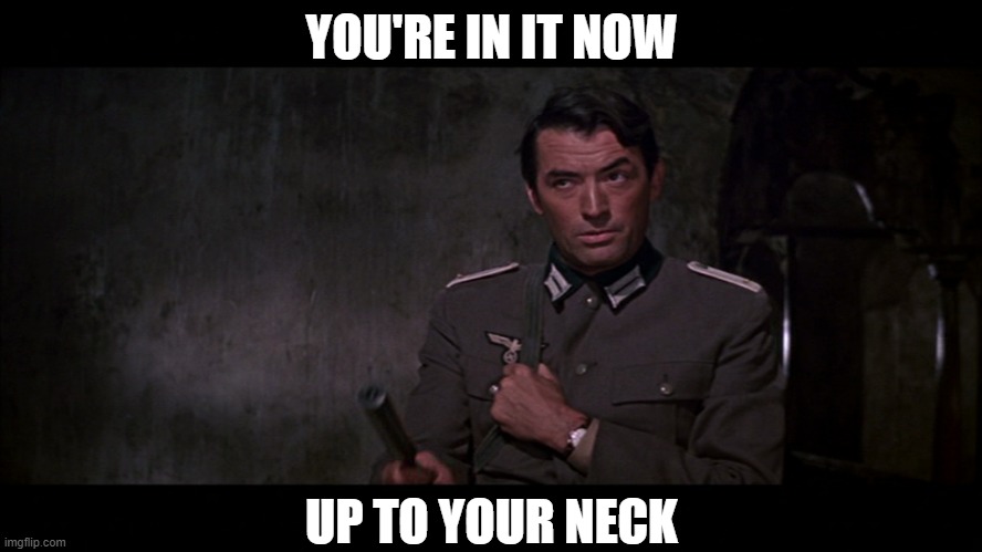 You're in it now, up to your neck! | YOU'RE IN IT NOW; UP TO YOUR NECK | image tagged in up to your neck,gregory peck | made w/ Imgflip meme maker