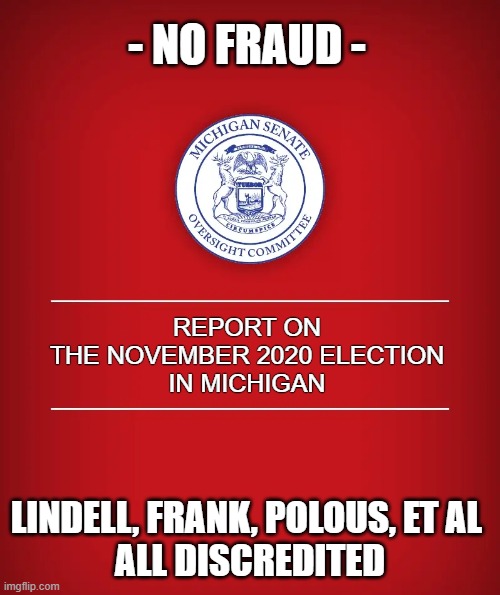 MI Senate Oversight Committee's 9 month investigation confirms no election fraud | - NO FRAUD -; REPORT ON
THE NOVEMBER 2020 ELECTION
IN MICHIGAN; LINDELL, FRANK, POLOUS, ET AL 
ALL DISCREDITED | image tagged in election 2020,the big lie,trump,mike lindell,dr douglas frank,john polous | made w/ Imgflip meme maker