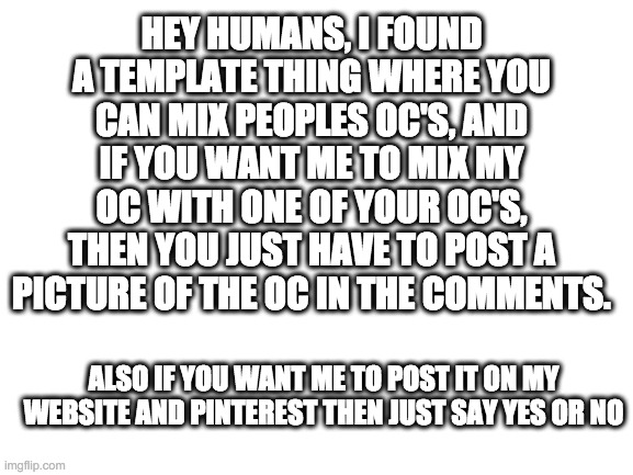 Blank White Template | HEY HUMANS, I FOUND A TEMPLATE THING WHERE YOU CAN MIX PEOPLES OC'S, AND IF YOU WANT ME TO MIX MY OC WITH ONE OF YOUR OC'S, THEN YOU JUST HAVE TO POST A PICTURE OF THE OC IN THE COMMENTS. ALSO IF YOU WANT ME TO POST IT ON MY WEBSITE AND PINTEREST THEN JUST SAY YES OR NO | image tagged in blank white template | made w/ Imgflip meme maker