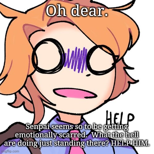Senpai needs help | Oh dear. Senpai seems so to be getting emotionally scarred.  What the hell are doing just standing there? HELP HIM. | image tagged in senpai needs help | made w/ Imgflip meme maker