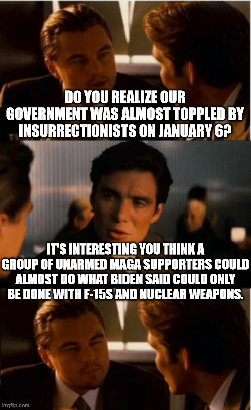 Leonardo Decaprio | DO YOU REALIZE OUR GOVERNMENT WAS ALMOST TOPPLED BY INSURRECTIONISTS ON JANUARY 6? IT'S INTERESTING YOU THINK A GROUP OF UNARMED MAGA SUPPORTERS COULD ALMOST DO WHAT BIDEN SAID COULD ONLY BE DONE WITH F-15S AND NUCLEAR WEAPONS. | image tagged in leonardo decaprio | made w/ Imgflip meme maker