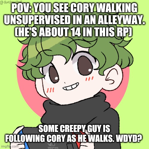 Insert Unique Title Here :) | POV: YOU SEE CORY WALKING UNSUPERVISED IN AN ALLEYWAY. (HE'S ABOUT 14 IN THIS RP); SOME CREEPY GUY IS FOLLOWING CORY AS HE WALKS. WDYD? | image tagged in cory | made w/ Imgflip meme maker