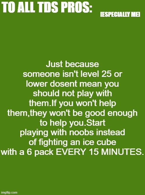 friendly announcement to tds pros | Just because someone isn't level 25 or lower dosent mean you should not play with them.If you won't help them,they won't be good enough to help you.Start playing with noobs instead of fighting an ice cube with a 6 pack EVERY 15 MINUTES. TO ALL TDS PROS:; [ESPECIALLY ME] | image tagged in blank transparent square,roblox,announcement | made w/ Imgflip meme maker