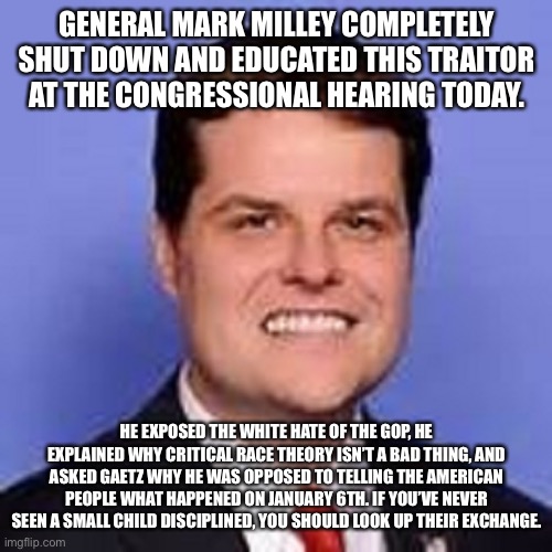 matt gaetz  | GENERAL MARK MILLEY COMPLETELY SHUT DOWN AND EDUCATED THIS TRAITOR AT THE CONGRESSIONAL HEARING TODAY. HE EXPOSED THE WHITE HATE OF THE GOP, HE EXPLAINED WHY CRITICAL RACE THEORY ISN’T A BAD THING, AND ASKED GAETZ WHY HE WAS OPPOSED TO TELLING THE AMERICAN PEOPLE WHAT HAPPENED ON JANUARY 6TH. IF YOU’VE NEVER SEEN A SMALL CHILD DISCIPLINED, YOU SHOULD LOOK UP THEIR EXCHANGE. | image tagged in matt gaetz | made w/ Imgflip meme maker