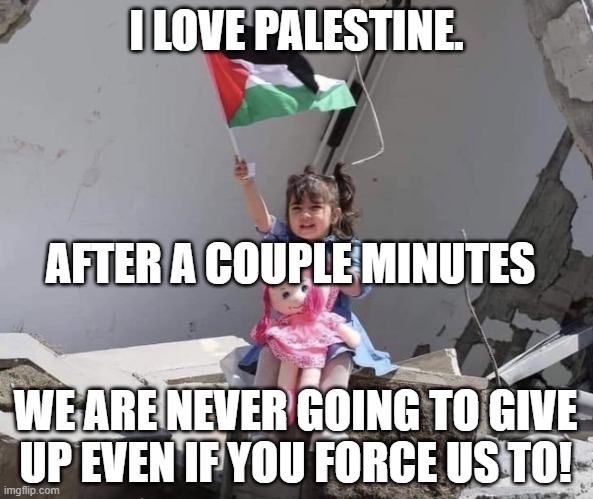 Palestine is better than Israel | I LOVE PALESTINE. AFTER A COUPLE MINUTES; WE ARE NEVER GOING TO GIVE UP EVEN IF YOU FORCE US TO! | image tagged in hath not a palestinian eyes | made w/ Imgflip meme maker