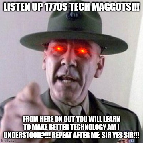 I'm dead serious why the hell cant you people learn anything or at the very least go to tech school to learn how to make better  | LISTEN UP 1770S TECH MAGGOTS!!! FROM HERE ON OUT YOU WILL LEARN TO MAKE BETTER TECHNOLOGY AM I UNDERSTOOD?!!! REPEAT AFTER ME: SIR YES SIR!!! | image tagged in drill sergant,memes,technology,relatable,electronics,savage memes | made w/ Imgflip meme maker