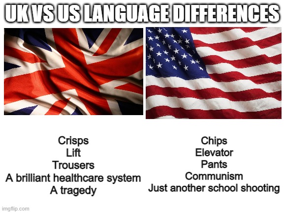 Credit to sloth for the idea for this meme | UK VS US LANGUAGE DIFFERENCES; Chips
Elevator
Pants
Communism
Just another school shooting; Crisps
Lift
Trousers
A brilliant healthcare system
A tragedy | image tagged in us flag,union jack,language,tragedy,school shooting,communism | made w/ Imgflip meme maker