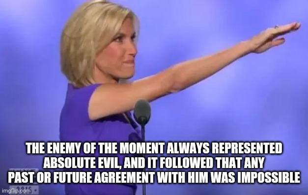 Laura Ingraham 1984 | THE ENEMY OF THE MOMENT ALWAYS REPRESENTED ABSOLUTE EVIL, AND IT FOLLOWED THAT ANY PAST OR FUTURE AGREEMENT WITH HIM WAS IMPOSSIBLE | image tagged in laura ingraham nazi salute,1984,george orwell,republicans | made w/ Imgflip meme maker