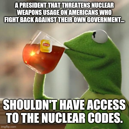 Joe threatened to nuke his own country. | A PRESIDENT THAT THREATENS NUCLEAR WEAPONS USAGE ON AMERICANS WHO FIGHT BACK AGAINST THEIR OWN GOVERNMENT... SHOULDN'T HAVE ACCESS TO THE NUCLEAR CODES. | image tagged in memes | made w/ Imgflip meme maker