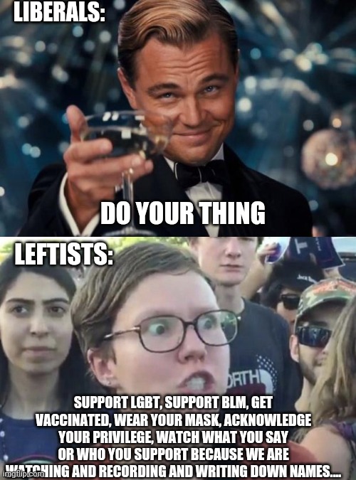 Liberal = Liberty = Not a dirty leftist | LIBERALS:; DO YOUR THING; LEFTISTS:; SUPPORT LGBT, SUPPORT BLM, GET VACCINATED, WEAR YOUR MASK, ACKNOWLEDGE YOUR PRIVILEGE, WATCH WHAT YOU SAY OR WHO YOU SUPPORT BECAUSE WE ARE WATCHING AND RECORDING AND WRITING DOWN NAMES.... | image tagged in memes,leonardo dicaprio cheers,triggered feminist,liberal,leftist | made w/ Imgflip meme maker