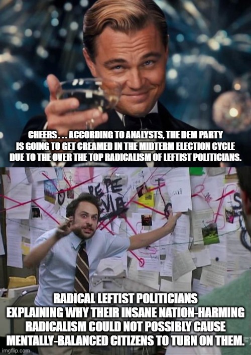 Gasp!  You mean there ARE . . . political consequences? | CHEERS . . . ACCORDING TO ANALYSTS, THE DEM PARTY IS GOING TO GET CREAMED IN THE MIDTERM ELECTION CYCLE DUE TO THE OVER THE TOP RADICALISM OF LEFTIST POLITICIANS. RADICAL LEFTIST POLITICIANS EXPLAINING WHY THEIR INSANE NATION-HARMING RADICALISM COULD NOT POSSIBLY CAUSE MENTALLY-BALANCED CITIZENS TO TURN ON THEM. | image tagged in radical leftists,political consequences,sane voters | made w/ Imgflip meme maker