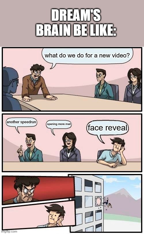 Boardroom Meeting Suggestion | DREAM'S BRAIN BE LIKE:; what do we do for a new video? another speedrun; opening more mail; face reveal | image tagged in memes,boardroom meeting suggestion | made w/ Imgflip meme maker