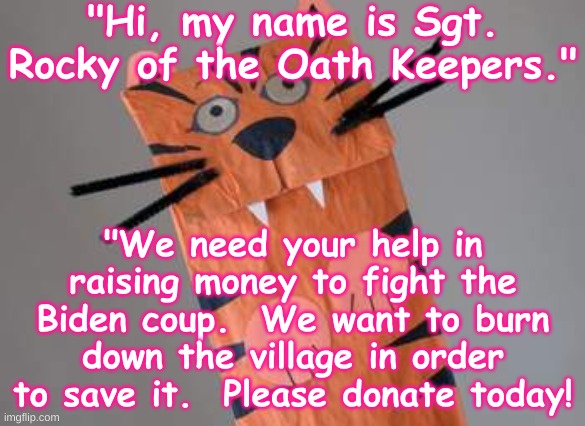 Oath Keeper - Insurrection - Capitol Riot | "Hi, my name is Sgt. Rocky of the Oath Keepers."; "We need your help in raising money to fight the Biden coup.  We want to burn down the village in order to save it.  Please donate today! | image tagged in paper tiger,militia,trump,insurrection,capitol riot,republican | made w/ Imgflip meme maker