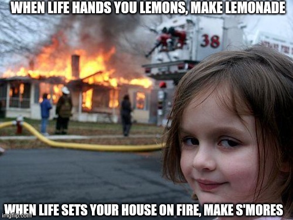 Change your pov... | WHEN LIFE HANDS YOU LEMONS, MAKE LEMONADE; WHEN LIFE SETS YOUR HOUSE ON FIRE, MAKE S'MORES | image tagged in memes,disaster girl | made w/ Imgflip meme maker