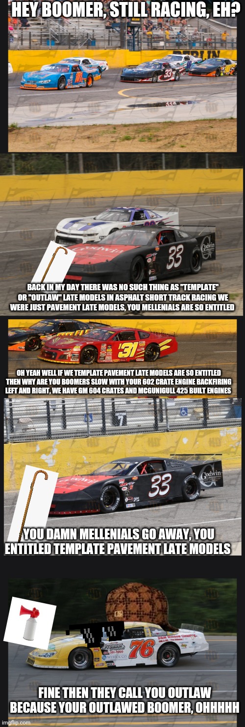 Mellenial vs boomers circle track racing edition | HEY BOOMER, STILL RACING, EH? BACK IN MY DAY THERE WAS NO SUCH THING AS "TEMPLATE" OR "OUTLAW" LATE MODELS IN ASPHALT SHORT TRACK RACING WE WERE JUST PAVEMENT LATE MODELS, YOU MELLENIALS ARE SO ENTITLED; OH YEAH WELL IF WE TEMPLATE PAVEMENT LATE MODELS ARE SO ENTITLED THEN WHY ARE YOU BOOMERS SLOW WITH YOUR 602 CRATE ENGINE BACKFIRING LEFT AND RIGHT, WE HAVE GM 604 CRATES AND MCGUNIGULL 425 BUILT ENGINES; YOU DAMN MELLENIALS GO AWAY, YOU ENTITLED TEMPLATE PAVEMENT LATE MODELS; FINE THEN THEY CALL YOU OUTLAW BECAUSE YOUR OUTLAWED BOOMER, OHHHHH | image tagged in millenial vs boomer | made w/ Imgflip meme maker