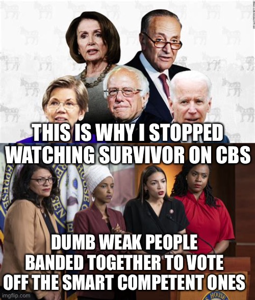 Biden “Do I look like a Socialist to you?” You do now! | THIS IS WHY I STOPPED WATCHING SURVIVOR ON CBS; DUMB WEAK PEOPLE BANDED TOGETHER TO VOTE OFF THE SMART COMPETENT ONES | image tagged in democrat leaders,squad,crazy aoc,pelosi,democrat,losers | made w/ Imgflip meme maker