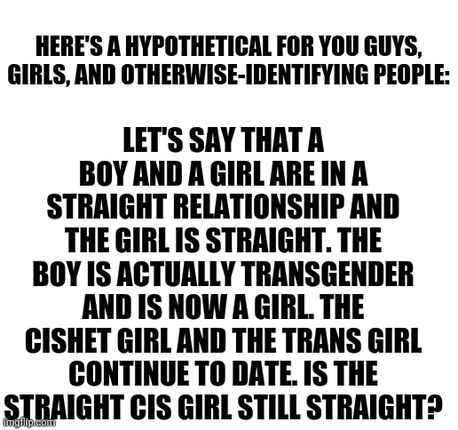 I Honestly Don't Know The Answer To This | LET'S SAY THAT A BOY AND A GIRL ARE IN A STRAIGHT RELATIONSHIP AND THE GIRL IS STRAIGHT. THE BOY IS ACTUALLY TRANSGENDER AND IS NOW A GIRL. THE CISHET GIRL AND THE TRANS GIRL CONTINUE TO DATE. IS THE STRAIGHT CIS GIRL STILL STRAIGHT? HERE'S A HYPOTHETICAL FOR YOU GUYS, GIRLS, AND OTHERWISE-IDENTIFYING PEOPLE: | image tagged in blank white template | made w/ Imgflip meme maker