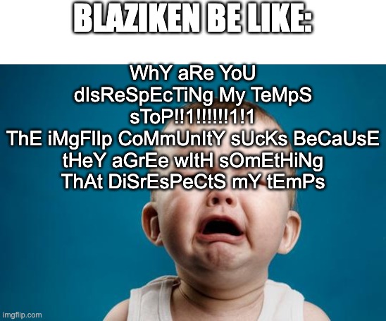 BABY CRYING | BLAZIKEN BE LIKE:; WhY aRe YoU dIsReSpEcTiNg My TeMpS sToP!!1!!!!!!1!1
ThE iMgFlIp CoMmUnItY sUcKs BeCaUsE tHeY aGrEe wItH sOmEtHiNg ThAt DiSrEsPeCtS mY tEmPs | image tagged in baby crying | made w/ Imgflip meme maker