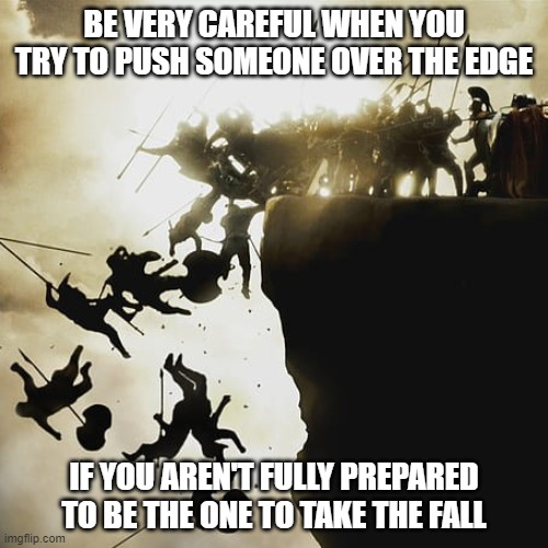 Fall Guy |  BE VERY CAREFUL WHEN YOU TRY TO PUSH SOMEONE OVER THE EDGE; IF YOU AREN'T FULLY PREPARED TO BE THE ONE TO TAKE THE FALL | image tagged in 300,memes,bullying,bully,sparta,spartans | made w/ Imgflip meme maker